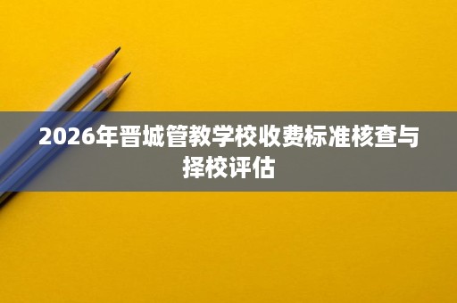 2026年晋城管教学校收费标准核查与择校评估 2026年晋城管教学校收费标准核查与择校评估