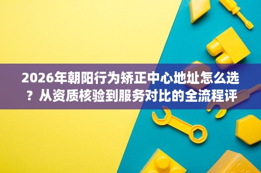 2026年朝阳行为矫正中心地址怎么选?从资质核验到服务对比的全流程评估 2026年朝阳行为矫正中心地址怎么选?从资质核验到服务对比的全流程评估