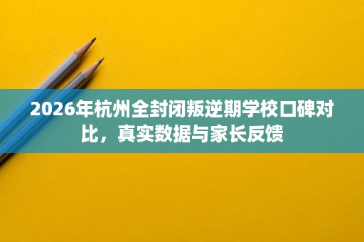 2026年杭州全封闭叛逆期学校口碑对比,真实数据与家长反馈 2026年杭州全封闭叛逆期学校口碑对比,真实数据与家长反馈