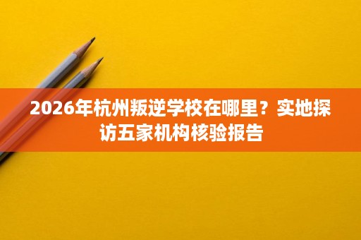 2026年杭州叛逆学校在哪里?实地探访五家机构核验报告 2026年杭州叛逆学校在哪里?实地探访五家机构核验报告