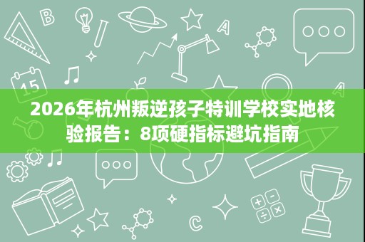 2026年杭州叛逆孩子特训学校实地核验报告：8项硬指标避坑指南
