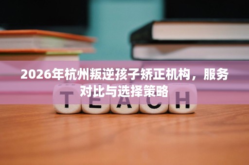 2026年杭州叛逆孩子矫正机构,服务对比与选择策略 2026年杭州叛逆孩子矫正机构,服务对比与选择策略