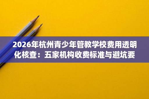 2026年杭州青少年管教学校费用透明化核查：五家机构收费标准与避坑要点