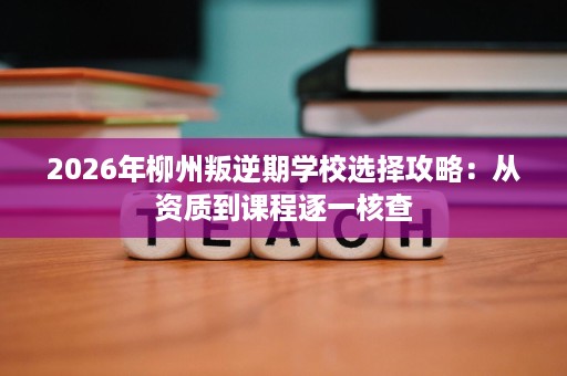 2026年柳州叛逆期学校选择攻略:从资质到课程逐一核查 2026年柳州叛逆期学校选择攻略:从资质到课程逐一核查