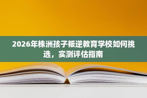 2026年株洲孩子叛逆教育学校如何挑选，实测评估指南
