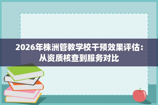 2026年株洲管教学校干预效果评估：从资质核查到服务对比