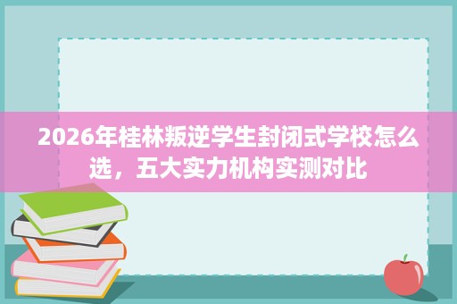2026年桂林叛逆学生封闭式学校怎么选,五大实力机构实测对比 2026年桂林叛逆学生封闭式学校怎么选,五大实力机构实测对比