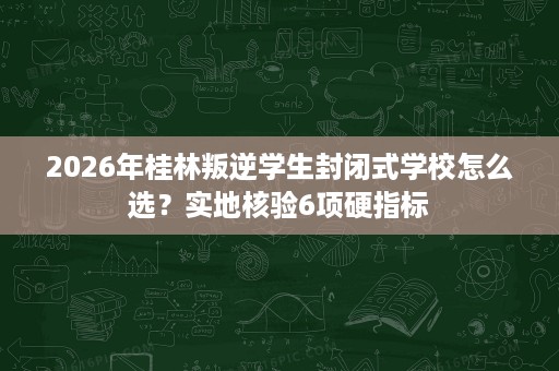 2026年桂林叛逆学生封闭式学校怎么选?实地核验6项硬指标 2026年桂林叛逆学生封闭式学校怎么选?实地核验6项硬指标