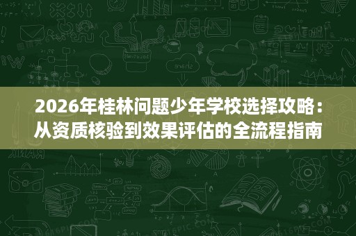 2026年桂林问题少年学校选择攻略:从资质核验到效果评估的全流程指南 2026年桂林问题少年学校选择攻略:从资质核验到效果评估的全流程指南