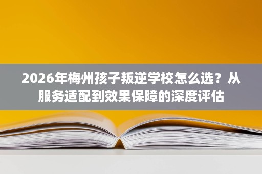 2026年梅州孩子叛逆学校怎么选?从服务适配到效果保障的深度评估 2026年梅州孩子叛逆学校怎么选?从服务适配到效果保障的深度评估