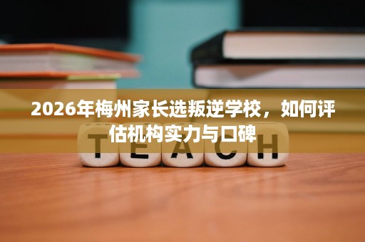 2026年梅州家长选叛逆学校,如何评估机构实力与口碑 2026年梅州家长选叛逆学校,如何评估机构实力与口碑