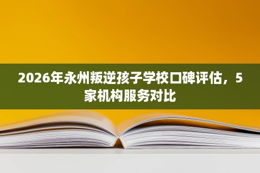 2026年永州叛逆孩子学校口碑评估,5家机构服务对比 2026年永州叛逆孩子学校口碑评估,5家机构服务对比