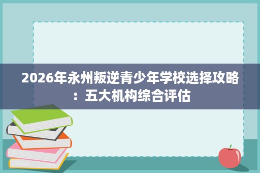 2026年永州叛逆青少年学校选择攻略：五大机构综合评估