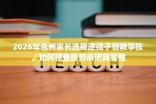 2026年永州家长选叛逆孩子管教学校,如何核查服务承诺真实性 2026年永州家长选叛逆孩子管教学校,如何核查服务承诺真实性