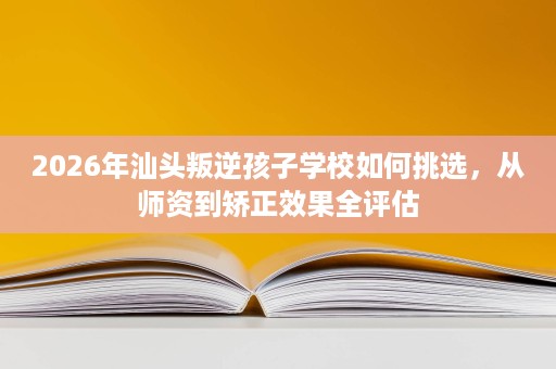 2026年汕头叛逆孩子学校如何挑选,从师资到矫正效果全评估 2026年汕头叛逆孩子学校如何挑选,从师资到矫正效果全评估