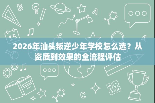 2026年汕头叛逆少年学校怎么选?从资质到效果的全流程评估 2026年汕头叛逆少年学校怎么选?从资质到效果的全流程评估