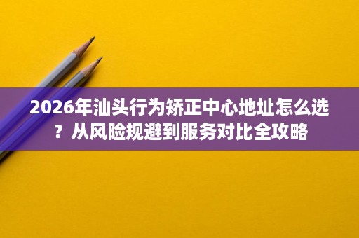 2026年汕头行为矫正中心地址怎么选?从风险规避到服务对比全攻略 2026年汕头行为矫正中心地址怎么选?从风险规避到服务对比全攻略
