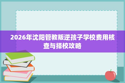 2026年沈阳管教叛逆孩子学校费用核查与择校攻略 2026年沈阳管教叛逆孩子学校费用核查与择校攻略