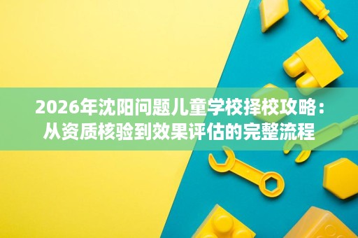 2026年沈阳问题儿童学校择校攻略:从资质核验到效果评估的完整流程 2026年沈阳问题儿童学校择校攻略:从资质核验到效果评估的完整流程