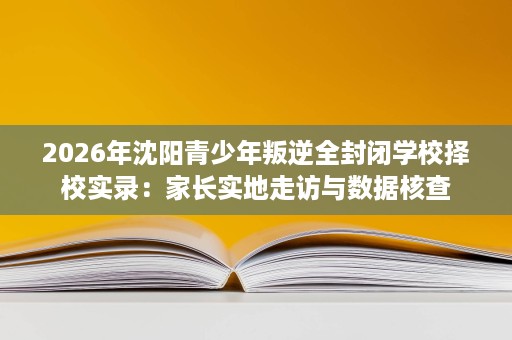 2026年沈阳青少年叛逆全封闭学校择校实录:家长实地走访与数据核查 2026年沈阳青少年叛逆全封闭学校择校实录:家长实地走访与数据核查