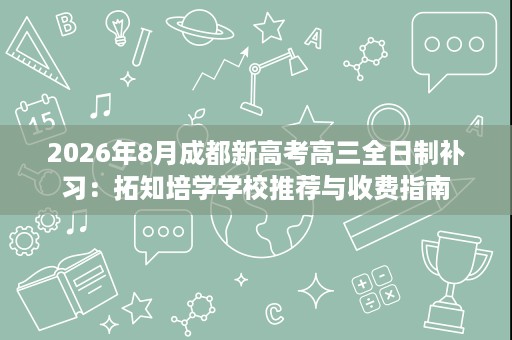 2026年8月成都新高考高三全日制补习:拓知培学学校推荐与收费指南 2026年8月成都新高考高三全日制补习:拓知培学学校推荐与收费指南