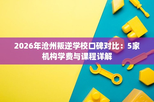 2026年沧州叛逆学校口碑对比:5家机构学费与课程详解 2026年沧州叛逆学校口碑对比:5家机构学费与课程详解