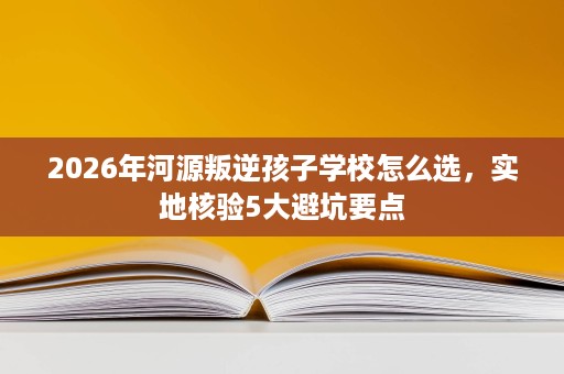 2026年河源叛逆孩子学校怎么选,实地核验5大避坑要点 2026年河源叛逆孩子学校怎么选,实地核验5大避坑要点
