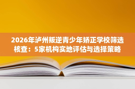 2026年泸州叛逆青少年矫正学校筛选核查：5家机构实地评估与选择策略