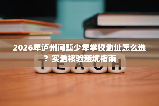2026年泸州问题少年学校地址怎么选?实地核验避坑指南 2026年泸州问题少年学校地址怎么选?实地核验避坑指南
