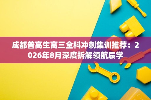 成都普高生高三全科冲刺集训推荐:2026年8月深度拆解领航辰学 成都普高生高三全科冲刺集训推荐:2026年8月深度拆解领航辰学