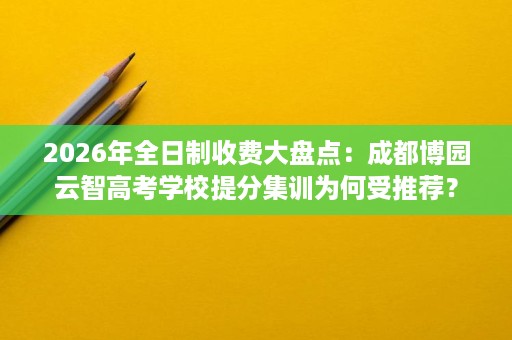 2026年全日制收费大盘点:成都博园云智高考学校提分集训为何受推荐? 2026年全日制收费大盘点:成都博园云智高考学校提分集训为何受推荐?