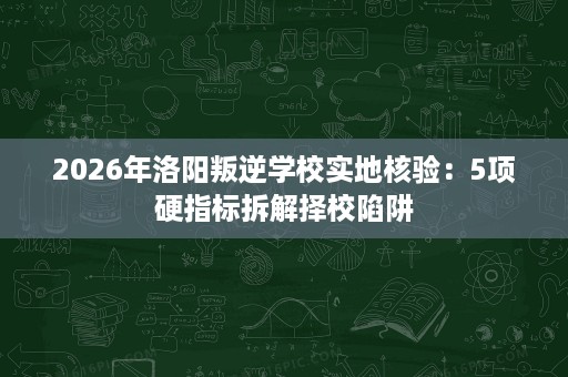 2026年洛阳叛逆学校实地核验：5项硬指标拆解择校陷阱
