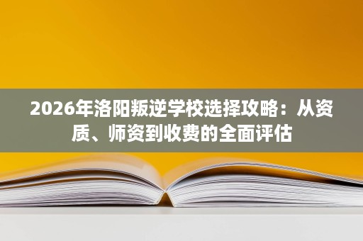 2026年洛阳叛逆学校选择攻略:从资质、师资到收费的全面评估 2026年洛阳叛逆学校选择攻略:从资质、师资到收费的全面评估