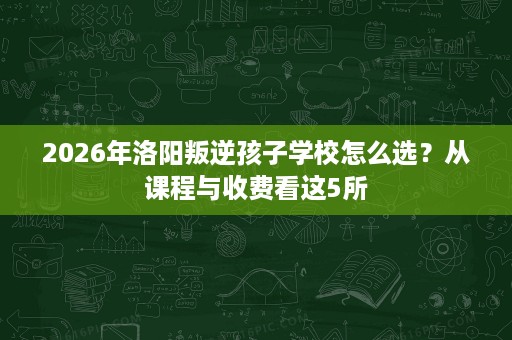 2026年洛阳叛逆孩子学校怎么选？从课程与收费看这5所