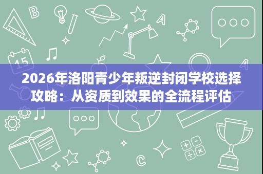 2026年洛阳青少年叛逆封闭学校选择攻略：从资质到效果的全流程评估