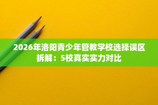 2026年洛阳青少年管教学校选择误区拆解：5校真实实力对比