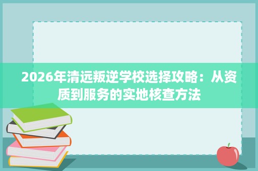 2026年清远叛逆学校选择攻略:从资质到服务的实地核查方法 2026年清远叛逆学校选择攻略:从资质到服务的实地核查方法