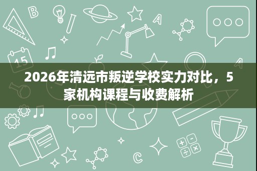 2026年清远市叛逆学校实力对比,5家机构课程与收费解析 2026年清远市叛逆学校实力对比,5家机构课程与收费解析