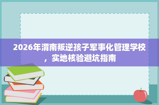 2026年渭南叛逆孩子军事化管理学校,实地核验避坑指南 2026年渭南叛逆孩子军事化管理学校,实地核验避坑指南