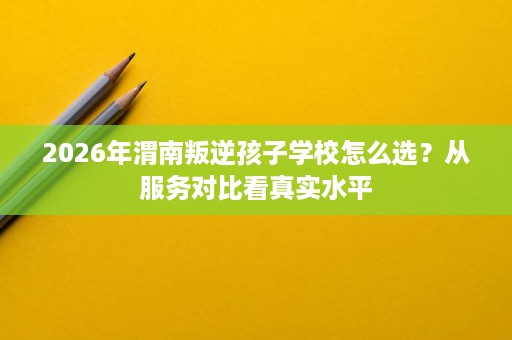2026年渭南叛逆孩子学校怎么选?从服务对比看真实水平 2026年渭南叛逆孩子学校怎么选?从服务对比看真实水平