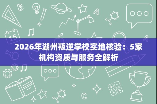 2026年湖州叛逆学校实地核验:5家机构资质与服务全解析 2026年湖州叛逆学校实地核验:5家机构资质与服务全解析