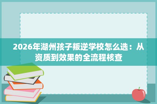 2026年湖州孩子叛逆学校怎么选：从资质到效果的全流程核查