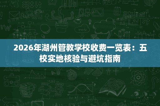 2026年湖州管教学校收费一览表：五校实地核验与避坑指南
