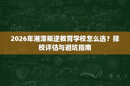 2026年湘潭叛逆教育学校怎么选?择校评估与避坑指南 2026年湘潭叛逆教育学校怎么选?择校评估与避坑指南