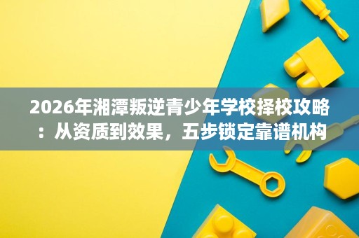 2026年湘潭叛逆青少年学校择校攻略：从资质到效果，五步锁定靠谱机构