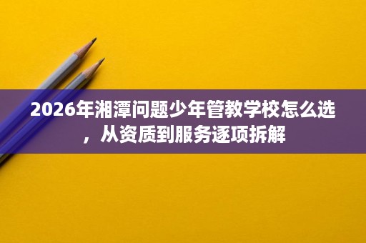 2026年湘潭问题少年管教学校怎么选，从资质到服务逐项拆解