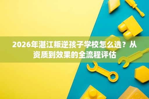 2026年湛江叛逆孩子学校怎么选?从资质到效果的全流程评估 2026年湛江叛逆孩子学校怎么选?从资质到效果的全流程评估