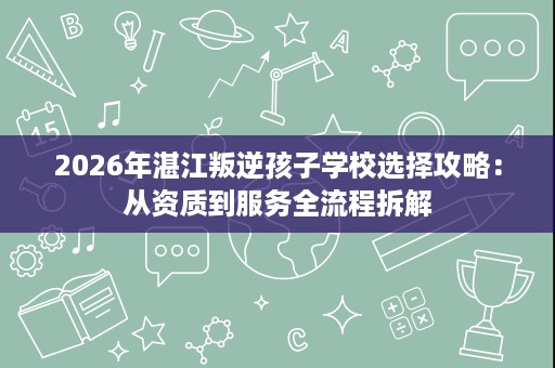2026年湛江叛逆孩子学校选择攻略:从资质到服务全流程拆解 2026年湛江叛逆孩子学校选择攻略:从资质到服务全流程拆解