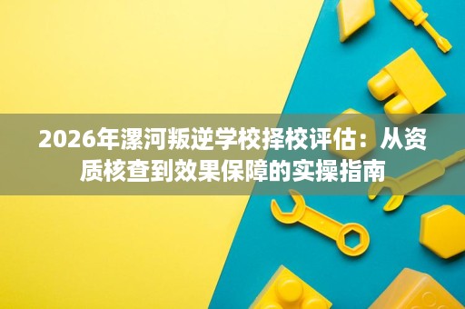 2026年漯河叛逆学校择校评估:从资质核查到效果保障的实操指南 2026年漯河叛逆学校择校评估:从资质核查到效果保障的实操指南