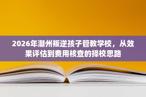 2026年潮州叛逆孩子管教学校,从效果评估到费用核查的择校思路 2026年潮州叛逆孩子管教学校,从效果评估到费用核查的择校思路